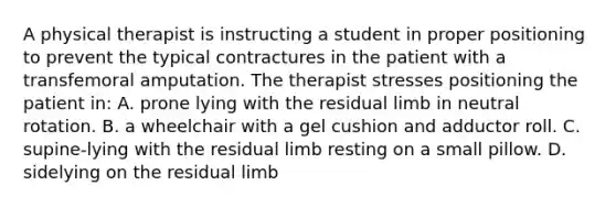 A physical therapist is instructing a student in proper positioning to prevent the typical contractures in the patient with a transfemoral amputation. The therapist stresses positioning the patient in: A. prone lying with the residual limb in neutral rotation. B. a wheelchair with a gel cushion and adductor roll. C. supine-lying with the residual limb resting on a small pillow. D. sidelying on the residual limb