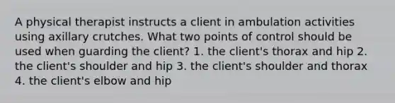 A physical therapist instructs a client in ambulation activities using axillary crutches. What two points of control should be used when guarding the client? 1. the client's thorax and hip 2. the client's shoulder and hip 3. the client's shoulder and thorax 4. the client's elbow and hip