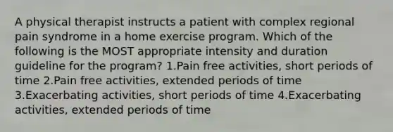 A physical therapist instructs a patient with complex regional pain syndrome in a home exercise program. Which of the following is the MOST appropriate intensity and duration guideline for the program? 1.Pain free activities, short periods of time 2.Pain free activities, extended periods of time 3.Exacerbating activities, short periods of time 4.Exacerbating activities, extended periods of time