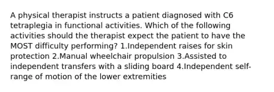 A physical therapist instructs a patient diagnosed with C6 tetraplegia in functional activities. Which of the following activities should the therapist expect the patient to have the MOST difficulty performing? 1.Independent raises for skin protection 2.Manual wheelchair propulsion 3.Assisted to independent transfers with a sliding board 4.Independent self-range of motion of the lower extremities