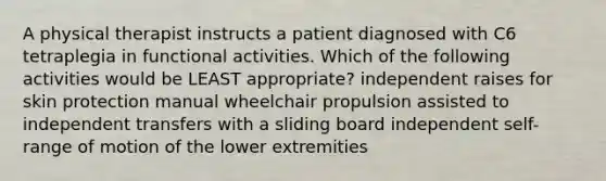 A physical therapist instructs a patient diagnosed with C6 tetraplegia in functional activities. Which of the following activities would be LEAST appropriate? independent raises for skin protection manual wheelchair propulsion assisted to independent transfers with a sliding board independent self-range of motion of the lower extremities