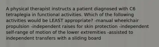 A physical therapist instructs a patient diagnosed with C6 tetraplegia in functional activities. Which of the following activities would be LEAST appropriate? -manual wheelchair propulsion -independent raises for skin protection -independent self-range of motion of the lower extremities -assisted to independent transfers with a sliding board