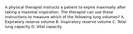 A physical therapist instructs a patient to expire maximally after taking a maximal inspiration. The therapist can use these instructions to measure which of the following lung volumes? A. Expiratory reserve volume B. Inspiratory reserve volume C. Total lung capacity D. Vital capacity