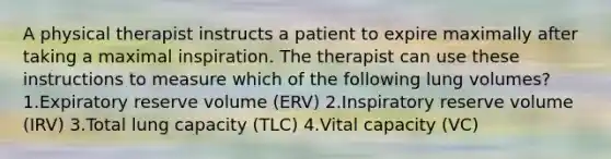 A physical therapist instructs a patient to expire maximally after taking a maximal inspiration. The therapist can use these instructions to measure which of the following lung volumes? 1.Expiratory reserve volume (ERV) 2.Inspiratory reserve volume (IRV) 3.Total lung capacity (TLC) 4.Vital capacity (VC)