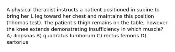 A physical therapist instructs a patient positioned in supine to bring her L leg toward her chest and maintains this position (Thomas test). The patient's thigh remains on the table; however the knee extends demonstrating insufficiency in which muscle? A) iliopsoas B) quadratus lumborum C) rectus femoris D) sartorius