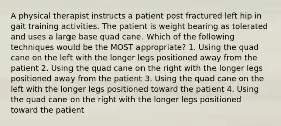 A physical therapist instructs a patient post fractured left hip in gait training activities. The patient is weight bearing as tolerated and uses a large base quad cane. Which of the following techniques would be the MOST appropriate? 1. Using the quad cane on the left with the longer legs positioned away from the patient 2. Using the quad cane on the right with the longer legs positioned away from the patient 3. Using the quad cane on the left with the longer legs positioned toward the patient 4. Using the quad cane on the right with the longer legs positioned toward the patient