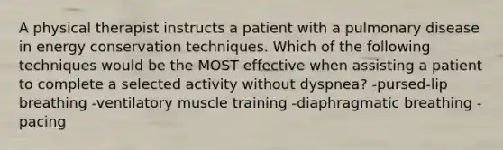 A physical therapist instructs a patient with a pulmonary disease in energy conservation techniques. Which of the following techniques would be the MOST effective when assisting a patient to complete a selected activity without dyspnea? -pursed-lip breathing -ventilatory muscle training -diaphragmatic breathing -pacing