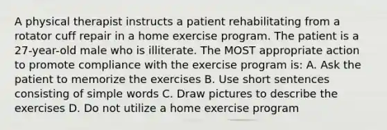 A physical therapist instructs a patient rehabilitating from a rotator cuff repair in a home exercise program. The patient is a 27-year-old male who is illiterate. The MOST appropriate action to promote compliance with the exercise program is: A. Ask the patient to memorize the exercises B. Use short sentences consisting of simple words C. Draw pictures to describe the exercises D. Do not utilize a home exercise program