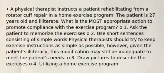 • A physical therapist instructs a patient rehabilitating from a rotator cuff repair in a home exercise program. The patient is 27 years old and illiterate. What is the MOST appropriate action to promote compliance with the exercise program? o 1. Ask the patient to memorize the exercises o 2. Use short sentences consisting of simple words Physical therapists should try to keep exercise instructions as simple as possible, however, given the patient's illiteracy, this modification may still be inadequate to meet the patient's needs. o 3. Draw pictures to describe the exercises o 4. Utilizing a home exercise program