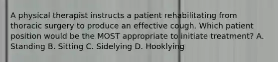 A physical therapist instructs a patient rehabilitating from thoracic surgery to produce an effective cough. Which patient position would be the MOST appropriate to initiate treatment? A. Standing B. Sitting C. Sidelying D. Hooklying