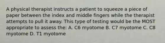 A physical therapist instructs a patient to squeeze a piece of paper between the index and middle fingers while the therapist attempts to pull it away. This type of testing would be the MOST appropriate to assess the: A. C6 myotome B. C7 myotome C. C8 myotome D. T1 myotome