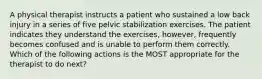 A physical therapist instructs a patient who sustained a low back injury in a series of five pelvic stabilization exercises. The patient indicates they understand the exercises, however, frequently becomes confused and is unable to perform them correctly. Which of the following actions is the MOST appropriate for the therapist to do next?