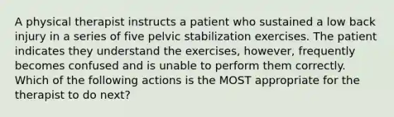 A physical therapist instructs a patient who sustained a low back injury in a series of five pelvic stabilization exercises. The patient indicates they understand the exercises, however, frequently becomes confused and is unable to perform them correctly. Which of the following actions is the MOST appropriate for the therapist to do next?