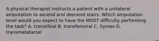 A physical therapist instructs a patient with a unilateral amputation to ascend and descend stairs. Which amputation level would you expect to have the MOST difficulty performing the task? A. transtibial B. transfemoral C. Symes D. transmetatarsal