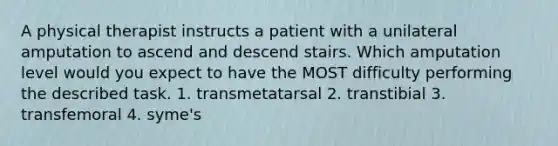 A physical therapist instructs a patient with a unilateral amputation to ascend and descend stairs. Which amputation level would you expect to have the MOST difficulty performing the described task. 1. transmetatarsal 2. transtibial 3. transfemoral 4. syme's