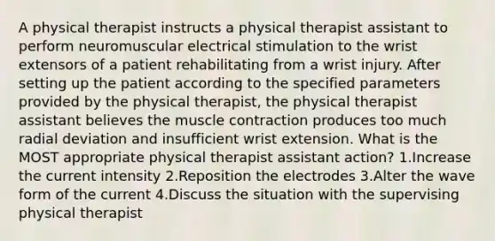 A physical therapist instructs a physical therapist assistant to perform neuromuscular electrical stimulation to the wrist extensors of a patient rehabilitating from a wrist injury. After setting up the patient according to the specified parameters provided by the physical therapist, the physical therapist assistant believes the muscle contraction produces too much radial deviation and insufficient wrist extension. What is the MOST appropriate physical therapist assistant action? 1.Increase the current intensity 2.Reposition the electrodes 3.Alter the wave form of the current 4.Discuss the situation with the supervising physical therapist