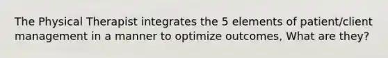 The Physical Therapist integrates the 5 elements of patient/client management in a manner to optimize outcomes, What are they?
