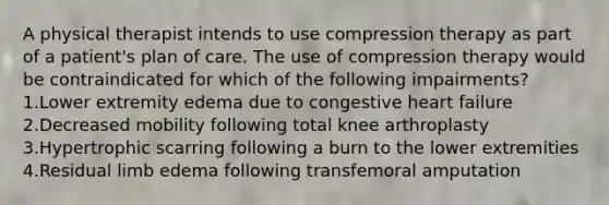 A physical therapist intends to use compression therapy as part of a patient's plan of care. The use of compression therapy would be contraindicated for which of the following impairments? 1.Lower extremity edema due to congestive heart failure 2.Decreased mobility following total knee arthroplasty 3.Hypertrophic scarring following a burn to the lower extremities 4.Residual limb edema following transfemoral amputation