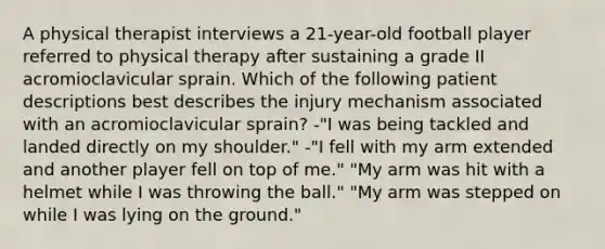 A physical therapist interviews a 21-year-old football player referred to physical therapy after sustaining a grade II acromioclavicular sprain. Which of the following patient descriptions best describes the injury mechanism associated with an acromioclavicular sprain? -"I was being tackled and landed directly on my shoulder." -"I fell with my arm extended and another player fell on top of me." "My arm was hit with a helmet while I was throwing the ball." "My arm was stepped on while I was lying on the ground."