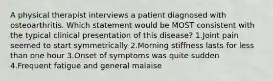 A physical therapist interviews a patient diagnosed with osteoarthritis. Which statement would be MOST consistent with the typical clinical presentation of this disease? 1.Joint pain seemed to start symmetrically 2.Morning stiffness lasts for less than one hour 3.Onset of symptoms was quite sudden 4.Frequent fatigue and general malaise