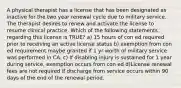 A physical therapist has a license that has been designated as inactive for the two year renewal cycle due to military service. The therapist desires to renew and activate the license to resume clinical practice. Which of the following statements regarding this license is TRUE? a) 15 hours of con ed required prior to receiving an active license status b) exemption from con ed requirement maybe granted if 1 yr worth of military service was performed in CA. c) If disabling injury is sustained for 1 year during service, exemption occurs from con ed d)License renewal fees are not required if discharge from service occurs within 90 days of the end of the renewal period.