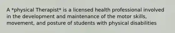 A *physical Therapist* is a licensed health professional involved in the development and maintenance of the motor skills, movement, and posture of students with physical disabilities