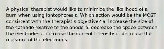 A physical therapist would like to minimize the likelihood of a burn when using iontophoresis. Which action would be the MOST consistent with the therapist's objective? a. increase the size of the cathode relative to the anode b. decrease <a href='https://www.questionai.com/knowledge/k0Lyloclid-the-space' class='anchor-knowledge'>the space</a> between the electrodes c. increase the current intensity d. decrease the moisture of the electrodes