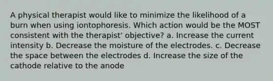 A physical therapist would like to minimize the likelihood of a burn when using iontophoresis. Which action would be the MOST consistent with the therapist' objective? a. Increase the current intensity b. Decrease the moisture of the electrodes. c. Decrease <a href='https://www.questionai.com/knowledge/k0Lyloclid-the-space' class='anchor-knowledge'>the space</a> between the electrodes d. Increase the size of the cathode relative to the anode