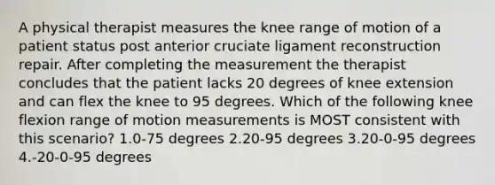 A physical therapist measures the knee range of motion of a patient status post anterior cruciate ligament reconstruction repair. After completing the measurement the therapist concludes that the patient lacks 20 degrees of knee extension and can flex the knee to 95 degrees. Which of the following knee flexion range of motion measurements is MOST consistent with this scenario? 1.0-75 degrees 2.20-95 degrees 3.20-0-95 degrees 4.-20-0-95 degrees