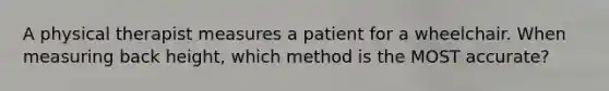 A physical therapist measures a patient for a wheelchair. When measuring back height, which method is the MOST accurate?