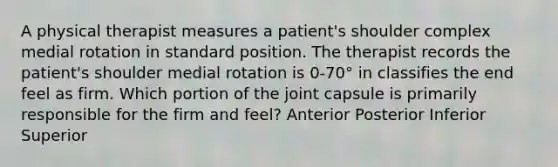 A physical therapist measures a patient's shoulder complex medial rotation in standard position. The therapist records the patient's shoulder medial rotation is 0-70° in classifies the end feel as firm. Which portion of the joint capsule is primarily responsible for the firm and feel? Anterior Posterior Inferior Superior