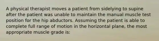 A physical therapist moves a patient from sidelying to supine after the patient was unable to maintain the manual muscle test position for the hip abductors. Assuming the patient is able to complete full range of motion in the horizontal plane, the most appropriate muscle grade is: