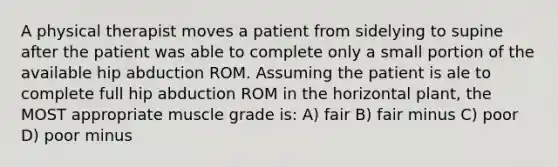 A physical therapist moves a patient from sidelying to supine after the patient was able to complete only a small portion of the available hip abduction ROM. Assuming the patient is ale to complete full hip abduction ROM in the horizontal plant, the MOST appropriate muscle grade is: A) fair B) fair minus C) poor D) poor minus