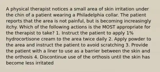 A physical therapist notices a small area of skin irritation under the chin of a patient wearing a Philadelphia collar. The patient reports that the area is not painful, but is becoming increasingly itchy. Which of the following actions is the MOST appropriate for the therapist to take? 1. Instruct the patient to apply 1% hydrocortisone cream to the area twice daily 2. Apply powder to the area and instruct the patient to avoid scratching 3. Provide the patient with a liner to use as a barrier between the skin and the orthosis 4. Discontinue use of the orthosis until the skin has become less irritated