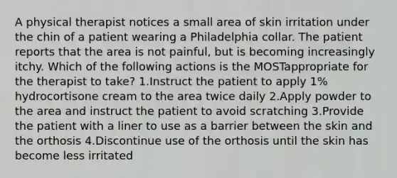 A physical therapist notices a small area of skin irritation under the chin of a patient wearing a Philadelphia collar. The patient reports that the area is not painful, but is becoming increasingly itchy. Which of the following actions is the MOSTappropriate for the therapist to take? 1.Instruct the patient to apply 1% hydrocortisone cream to the area twice daily 2.Apply powder to the area and instruct the patient to avoid scratching 3.Provide the patient with a liner to use as a barrier between the skin and the orthosis 4.Discontinue use of the orthosis until the skin has become less irritated