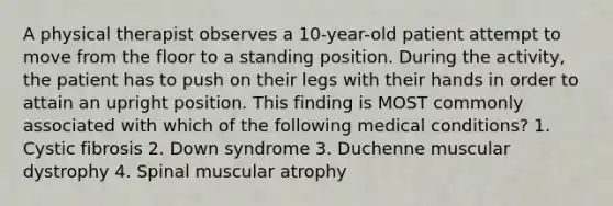 A physical therapist observes a 10-year-old patient attempt to move from the floor to a standing position. During the activity, the patient has to push on their legs with their hands in order to attain an upright position. This finding is MOST commonly associated with which of the following medical conditions? 1. Cystic fibrosis 2. Down syndrome 3. Duchenne muscular dystrophy 4. Spinal muscular atrophy