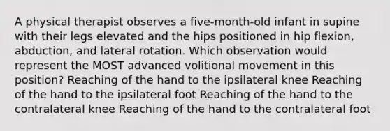 A physical therapist observes a five-month-old infant in supine with their legs elevated and the hips positioned in hip flexion, abduction, and lateral rotation. Which observation would represent the MOST advanced volitional movement in this position? Reaching of the hand to the ipsilateral knee Reaching of the hand to the ipsilateral foot Reaching of the hand to the contralateral knee Reaching of the hand to the contralateral foot