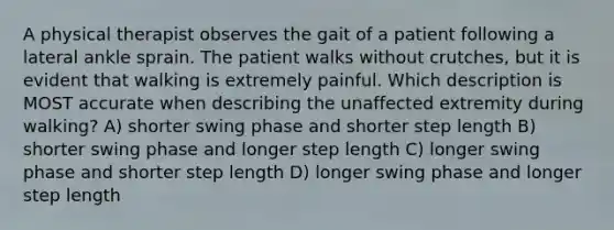 A physical therapist observes the gait of a patient following a lateral ankle sprain. The patient walks without crutches, but it is evident that walking is extremely painful. Which description is MOST accurate when describing the unaffected extremity during walking? A) shorter swing phase and shorter step length B) shorter swing phase and longer step length C) longer swing phase and shorter step length D) longer swing phase and longer step length