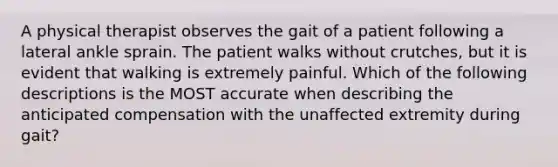 A physical therapist observes the gait of a patient following a lateral ankle sprain. The patient walks without crutches, but it is evident that walking is extremely painful. Which of the following descriptions is the MOST accurate when describing the anticipated compensation with the unaffected extremity during gait?