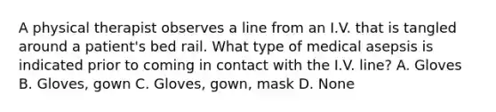 A physical therapist observes a line from an I.V. that is tangled around a patient's bed rail. What type of medical asepsis is indicated prior to coming in contact with the I.V. line? A. Gloves B. Gloves, gown C. Gloves, gown, mask D. None