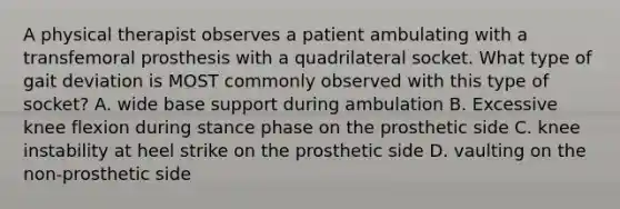 A physical therapist observes a patient ambulating with a transfemoral prosthesis with a quadrilateral socket. What type of gait deviation is MOST commonly observed with this type of socket? A. wide base support during ambulation B. Excessive knee flexion during stance phase on the prosthetic side C. knee instability at heel strike on the prosthetic side D. vaulting on the non-prosthetic side