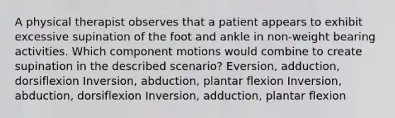 A physical therapist observes that a patient appears to exhibit excessive supination of the foot and ankle in non-weight bearing activities. Which component motions would combine to create supination in the described scenario? Eversion, adduction, dorsiflexion Inversion, abduction, plantar flexion Inversion, abduction, dorsiflexion Inversion, adduction, plantar flexion