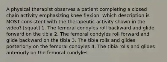 A physical therapist observes a patient completing a closed chain activity emphasizing knee flexion. Which description is MOST consistent with the therapeutic activity shown in the video? [squat] 1. The femoral condyles roll backward and glide forward on the tibia 2. The femoral condyles roll forward and glide backward on the tibia 3. The tibia rolls and glides posteriorly on the femoral condyles 4. The tibia rolls and glides anteriorly on the femoral condyles