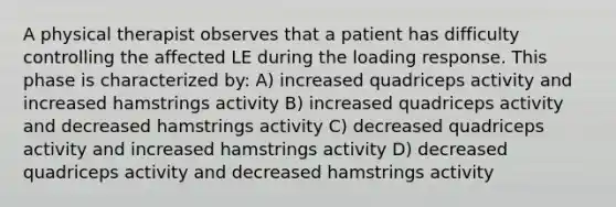 A physical therapist observes that a patient has difficulty controlling the affected LE during the loading response. This phase is characterized by: A) increased quadriceps activity and increased hamstrings activity B) increased quadriceps activity and decreased hamstrings activity C) decreased quadriceps activity and increased hamstrings activity D) decreased quadriceps activity and decreased hamstrings activity