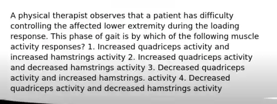 A physical therapist observes that a patient has difficulty controlling the affected lower extremity during the loading response. This phase of gait is by which of the following muscle activity responses? 1. Increased quadriceps activity and increased hamstrings activity 2. Increased quadriceps activity and decreased hamstrings activity 3. Decreased quadriceps activity and increased hamstrings. activity 4. Decreased quadriceps activity and decreased hamstrings activity