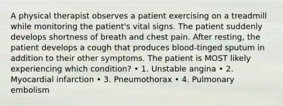 A physical therapist observes a patient exercising on a treadmill while monitoring the patient's vital signs. The patient suddenly develops shortness of breath and chest pain. After resting, the patient develops a cough that produces blood-tinged sputum in addition to their other symptoms. The patient is MOST likely experiencing which condition? • 1. Unstable angina • 2. Myocardial infarction • 3. Pneumothorax • 4. Pulmonary embolism