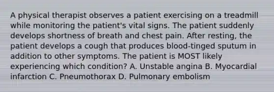 A physical therapist observes a patient exercising on a treadmill while monitoring the patient's vital signs. The patient suddenly develops shortness of breath and chest pain. After resting, the patient develops a cough that produces blood-tinged sputum in addition to other symptoms. The patient is MOST likely experiencing which condition? A. Unstable angina B. Myocardial infarction C. Pneumothorax D. Pulmonary embolism