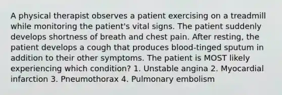 A physical therapist observes a patient exercising on a treadmill while monitoring the patient's vital signs. The patient suddenly develops shortness of breath and chest pain. After resting, the patient develops a cough that produces blood-tinged sputum in addition to their other symptoms. The patient is MOST likely experiencing which condition? 1. Unstable angina 2. Myocardial infarction 3. Pneumothorax 4. Pulmonary embolism