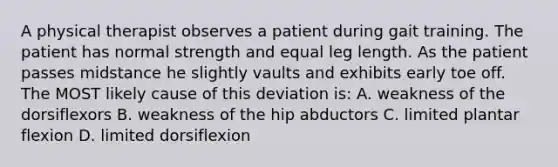 A physical therapist observes a patient during gait training. The patient has normal strength and equal leg length. As the patient passes midstance he slightly vaults and exhibits early toe off. The MOST likely cause of this deviation is: A. weakness of the dorsiflexors B. weakness of the hip abductors C. limited plantar flexion D. limited dorsiflexion