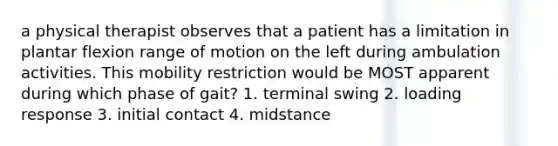 a physical therapist observes that a patient has a limitation in plantar flexion range of motion on the left during ambulation activities. This mobility restriction would be MOST apparent during which phase of gait? 1. terminal swing 2. loading response 3. initial contact 4. midstance